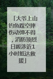 大爷上山钓鱼踩空摔伤动弹不得，消防顶烈日跋涉近1小时抵达救援