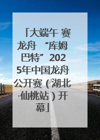 大端午 赛龙舟 “库姆巴特”2025年中国龙舟公开赛（湖北·仙桃站）开幕