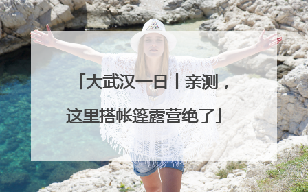 大武汉一日丨亲测，这里搭帐篷露营绝了