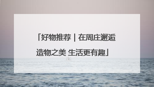 好物推荐｜在周庄邂逅造物之美 生活更有趣