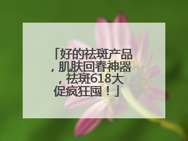 好的祛斑产品，肌肤回春神器，祛斑618大促疯狂囤！
