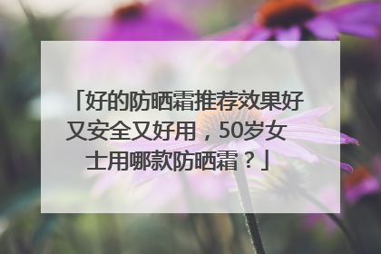 好的防晒霜推荐效果好又安全又好用，50岁女士用哪款防晒霜？