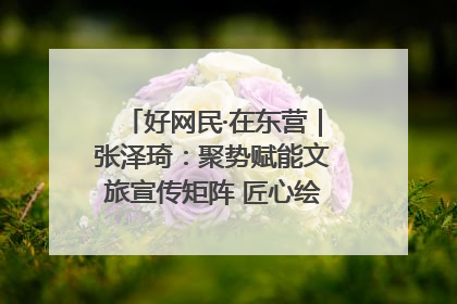 好网民·在东营｜张泽琦：聚势赋能文旅宣传矩阵 匠心绘就东营诗与远方