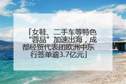 女鞋、二手车等特色“蓉品”加速出海，成都经贸代表团欧洲中东行签单逾3.7亿元