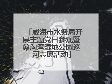 威海市水务局开展主题党日参观暨桑沟湾湿地公园巡河志愿活动