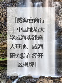 威海营商行｜中国地质大学威海实践育人基地、威海研究院在经开区揭牌