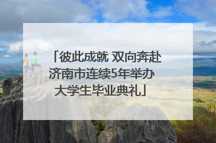彼此成就 双向奔赴 济南市连续5年举办大学生毕业典礼