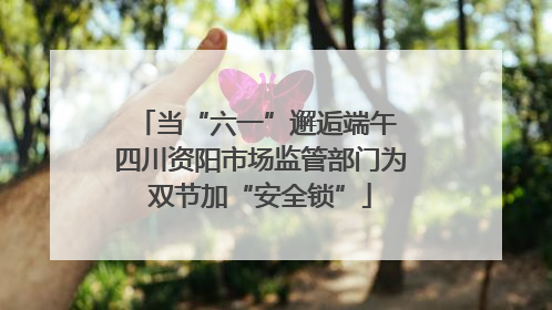 当“六一”邂逅端午 四川资阳市场监管部门为双节加“安全锁”