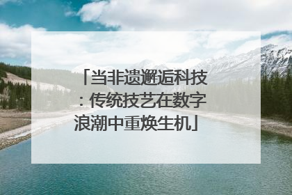 当非遗邂逅科技：传统技艺在数字浪潮中重焕生机