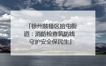 徐州鼓楼区拾屯街道：消防检查筑防线 守护安全保民生