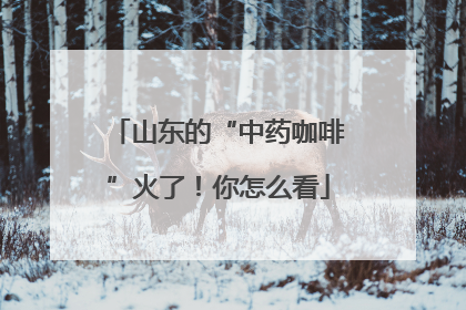 山东的“中药咖啡”火了！你怎么看