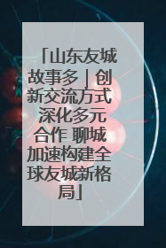 山东友城故事多｜创新交流方式 深化多元合作 聊城加速构建全球友城新格局