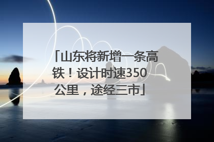 山东将新增一条高铁！设计时速350公里，途经三市