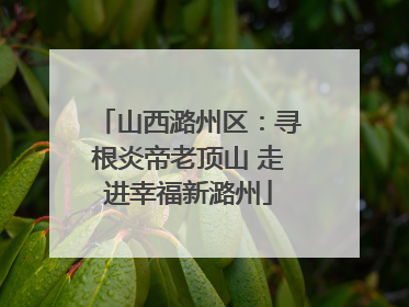 山西潞州区：寻根炎帝老顶山 走进幸福新潞州