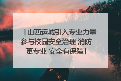 山西运城引入专业力量参与校园安全治理 消防更专业 安全有保障
