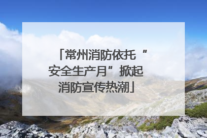 常州消防依托“安全生产月”掀起消防宣传热潮