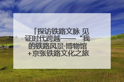 探访铁路文脉 见证时代跨越——“我的铁路风景·博物馆+京张铁路文化之旅”活动在京启动