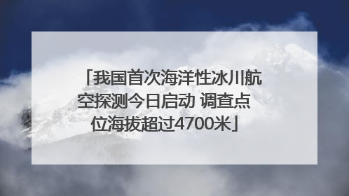 我国首次海洋性冰川航空探测今日启动 调查点位海拔超过4700米