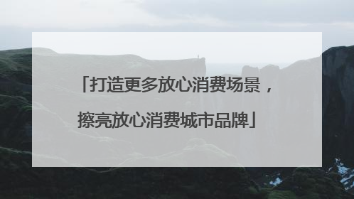 打造更多放心消费场景，擦亮放心消费城市品牌
