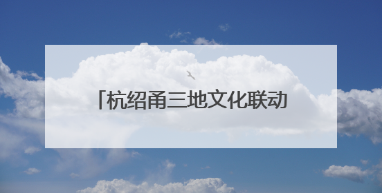 杭绍甬三地文化联动启幕！“同一条运河”激活文化遗产新生机