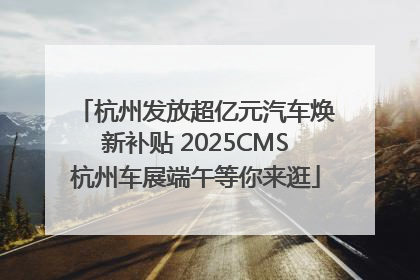 杭州发放超亿元汽车焕新补贴 2025CMS杭州车展端午等你来逛