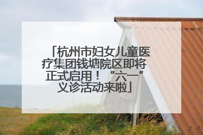 杭州市妇女儿童医疗集团钱塘院区即将正式启用！“六一”义诊活动来啦