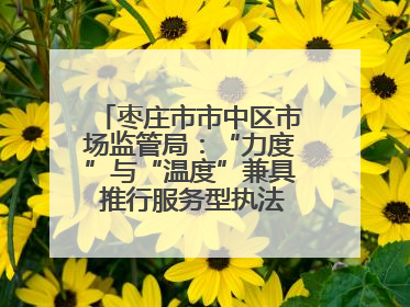 枣庄市市中区市场监管局：“力度”与“温度”兼具 推行服务型执法新范式