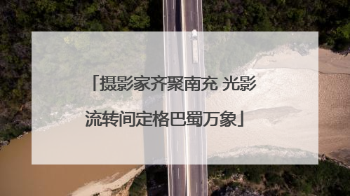 摄影家齐聚南充 光影流转间定格巴蜀万象