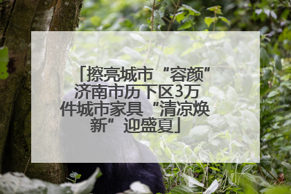 擦亮城市“容颜” 济南市历下区3万件城市家具“清凉焕新”迎盛夏