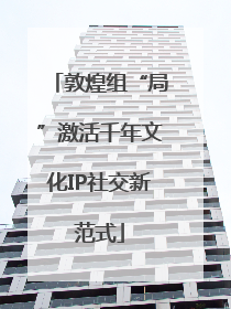 敦煌组“局”激活千年文化IP社交新范式