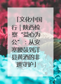 文化中国行｜陕西检察“益心为公”：从安塞腰鼓到洋县黄酒的非遗守护
