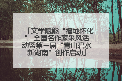文学赋能“福地怀化” 全国名作家采风活动暨第三届“青山碧水新湖南”创作启动