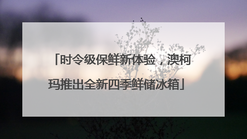 时令级保鲜新体验，澳柯玛推出全新四季鲜储冰箱