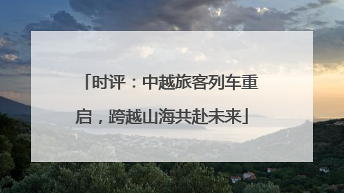时评：中越旅客列车重启，跨越山海共赴未来