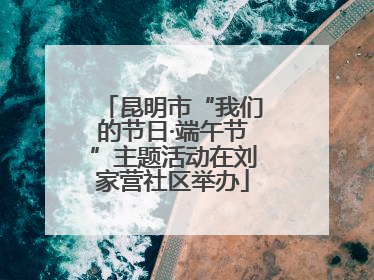 昆明市“我们的节日·端午节”主题活动在刘家营社区举办