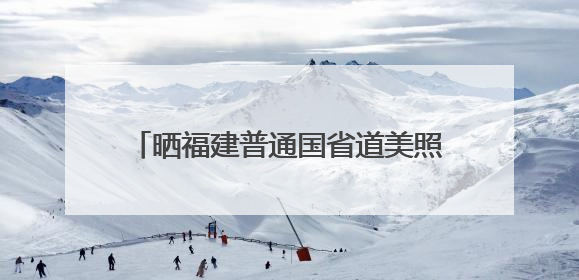 晒福建普通国省道美照，千元大奖等你赢！