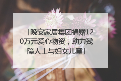 晚安家居集团捐赠120万元爱心物资，助力残障人士与妇女儿童