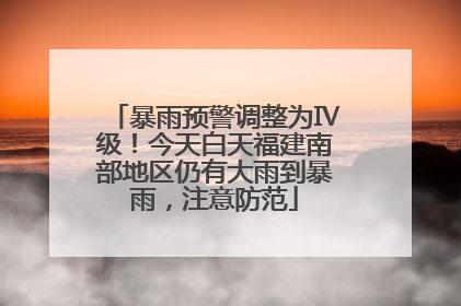 暴雨预警调整为Ⅳ级！今天白天福建南部地区仍有大雨到暴雨，注意防范