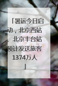 暑运今日启动，北京西站、北京丰台站预计发送旅客1374万人