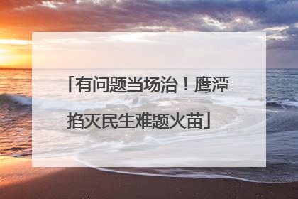 有问题当场治！鹰潭掐灭民生难题火苗