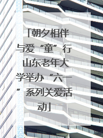 朝夕相伴 与爱“童”行 山东老年大学举办“六一”系列关爱活动