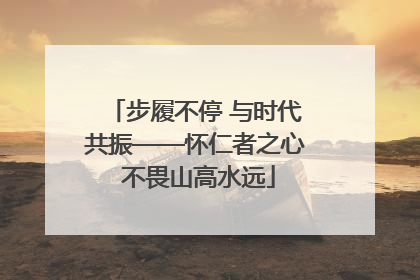 步履不停 与时代共振——怀仁者之心 不畏山高水远