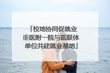 校地协同促就业 重医附一院与医联体单位共建就业基地