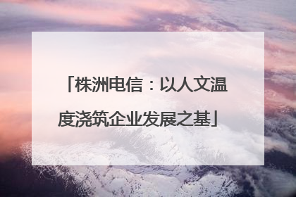 株洲电信：以人文温度浇筑企业发展之基