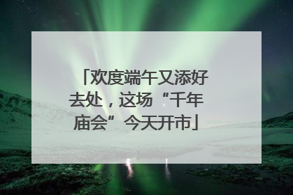 欢度端午又添好去处，这场“千年庙会”今天开市