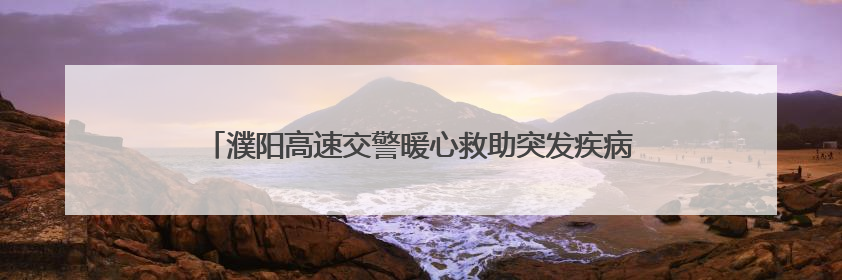 濮阳高速交警暖心救助突发疾病乘客 争分夺秒守护生命安全