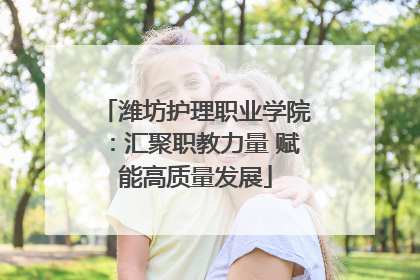 潍坊护理职业学院：汇聚职教力量 赋能高质量发展