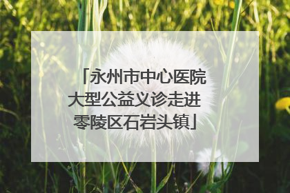 永州市中心医院大型公益义诊走进零陵区石岩头镇