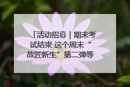 活动招募｜期末考试结束 这个周末“故匠新生”第二弹等着同学们来体验！