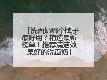 洗面奶哪个牌子最好用？精选最新榜单！推荐清洁效果好的洗面奶